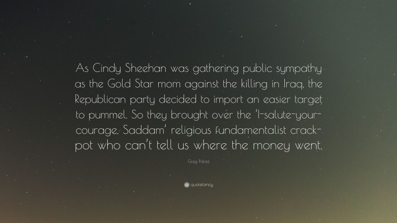 Greg Palast Quote: “As Cindy Sheehan was gathering public sympathy as the Gold Star mom against the killing in Iraq, the Republican party decided to import an easier target to pummel. So they brought over the ‘I-salute-your-courage, Saddam’ religious fundamentalist crack-pot who can’t tell us where the money went.”