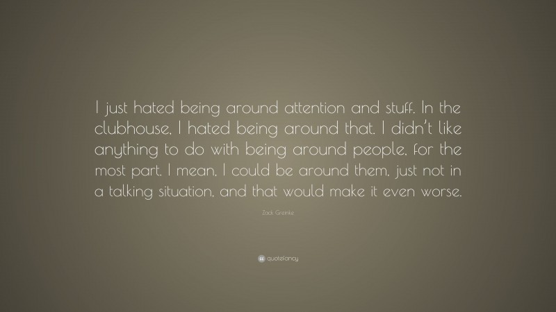 Zack Greinke Quote: “I just hated being around attention and stuff. In the clubhouse, I hated being around that. I didn’t like anything to do with being around people, for the most part. I mean, I could be around them, just not in a talking situation, and that would make it even worse.”