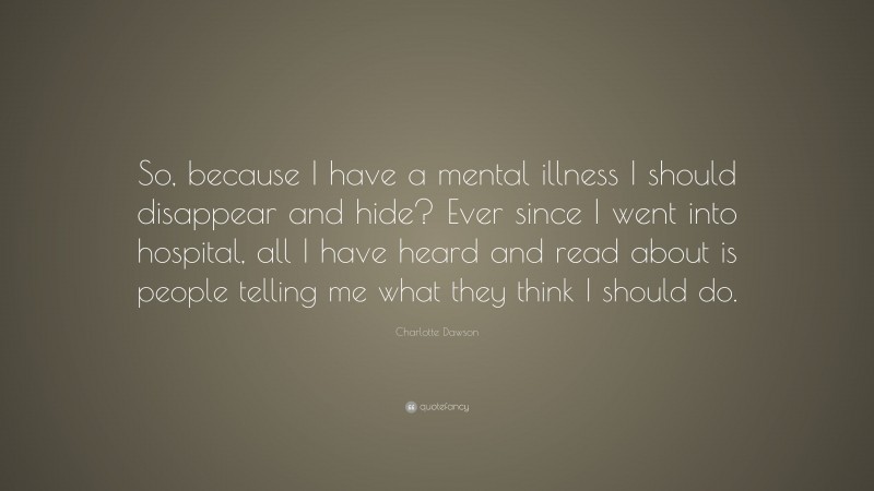 Charlotte Dawson Quote: “So, because I have a mental illness I should disappear and hide? Ever since I went into hospital, all I have heard and read about is people telling me what they think I should do.”