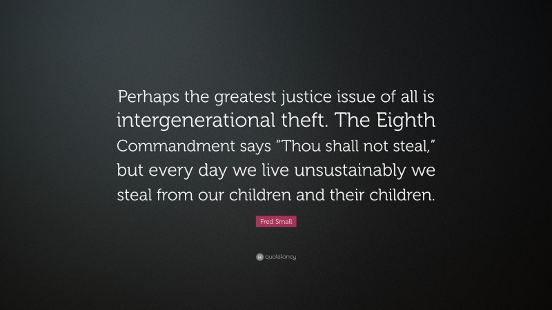 Fred Small Quote: “Perhaps the greatest justice issue of all is intergenerational theft. The Eighth Commandment says “Thou shall not steal,” but every day we live unsustainably we steal from our children and their children.”
