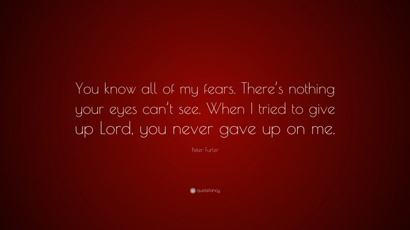 Peter Furler Quote: “You know all of my fears. There’s nothing your eyes can’t see. When I tried to give up Lord, you never gave up on me.”