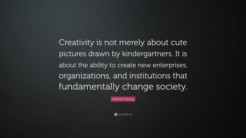 Michael Strong Quote: “Creativity is not merely about cute pictures drawn by kindergartners. It is about the ability to create new enterprises, organizations, and institutions that fundamentally change society.”