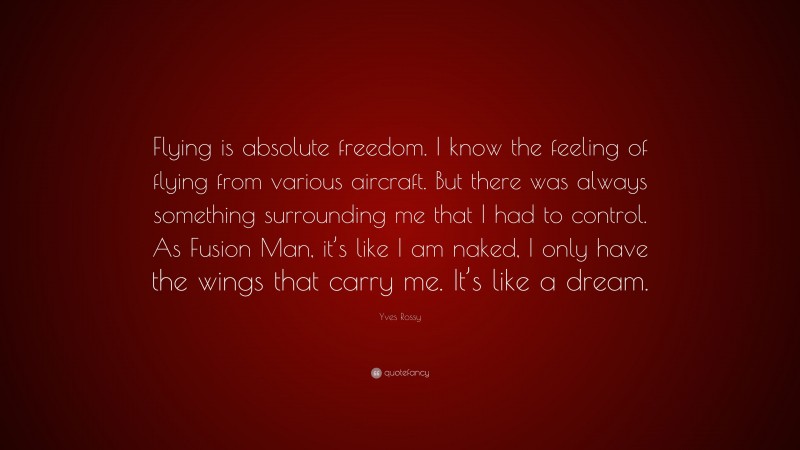 Yves Rossy Quote: “Flying is absolute freedom. I know the feeling of flying from various aircraft. But there was always something surrounding me that I had to control. As Fusion Man, it’s like I am naked, I only have the wings that carry me. It’s like a dream.”