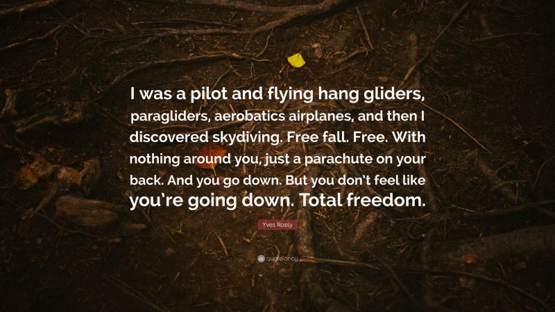 Yves Rossy Quote: “I was a pilot and flying hang gliders, paragliders, aerobatics airplanes, and then I discovered skydiving. Free fall. Free. With nothing around you, just a parachute on your back. And you go down. But you don’t feel like you’re going down. Total freedom.”