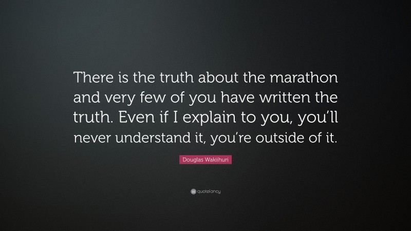 Douglas Wakiihuri Quote: “There is the truth about the marathon and very few of you have written the truth. Even if I explain to you, you’ll never understand it, you’re outside of it.”