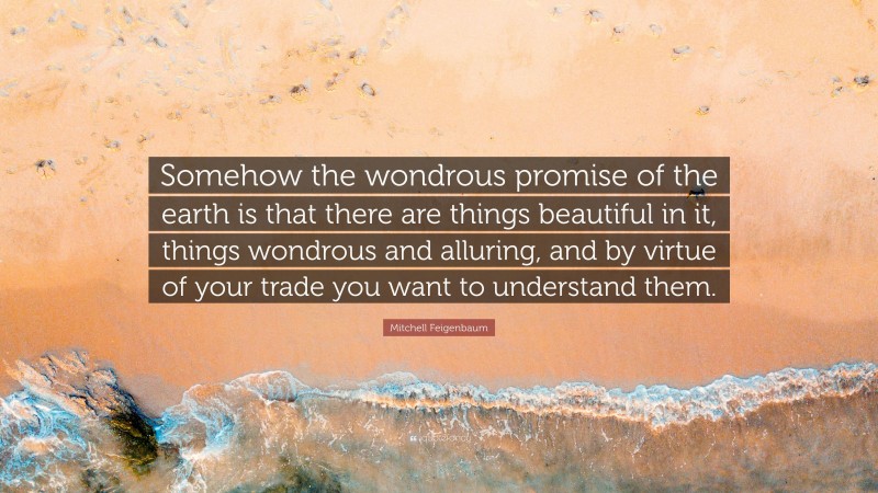 Mitchell Feigenbaum Quote: “Somehow the wondrous promise of the earth is that there are things beautiful in it, things wondrous and alluring, and by virtue of your trade you want to understand them.”