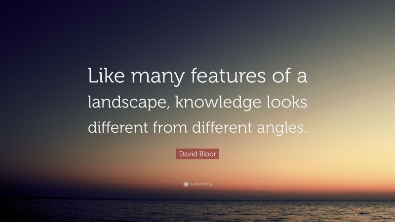 David Bloor Quote: “Like many features of a landscape, knowledge looks different from different angles.”