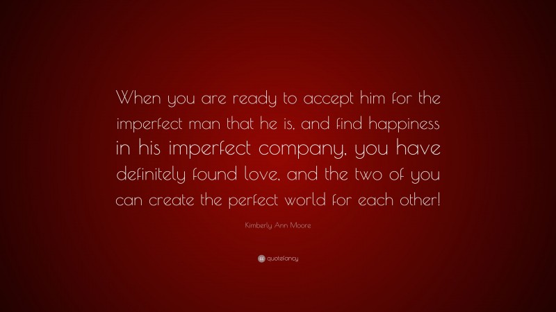 Kimberly Ann Moore Quote: “When you are ready to accept him for the imperfect man that he is, and find happiness in his imperfect company, you have definitely found love, and the two of you can create the perfect world for each other!”
