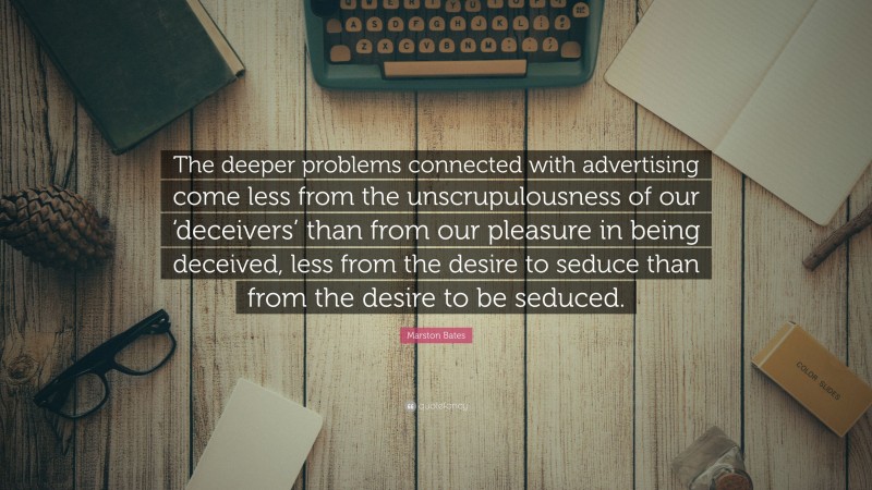Marston Bates Quote: “The deeper problems connected with advertising come less from the unscrupulousness of our ‘deceivers’ than from our pleasure in being deceived, less from the desire to seduce than from the desire to be seduced.”