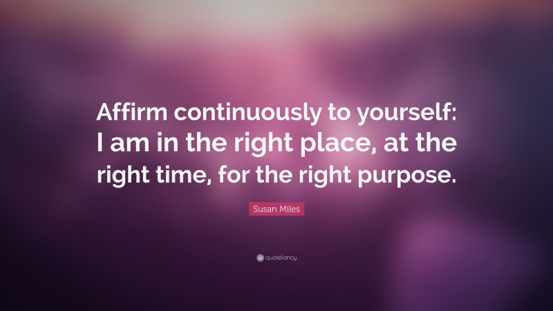 Susan Miles Quote: “Affirm continuously to yourself: I am in the right place, at the right time, for the right purpose.”