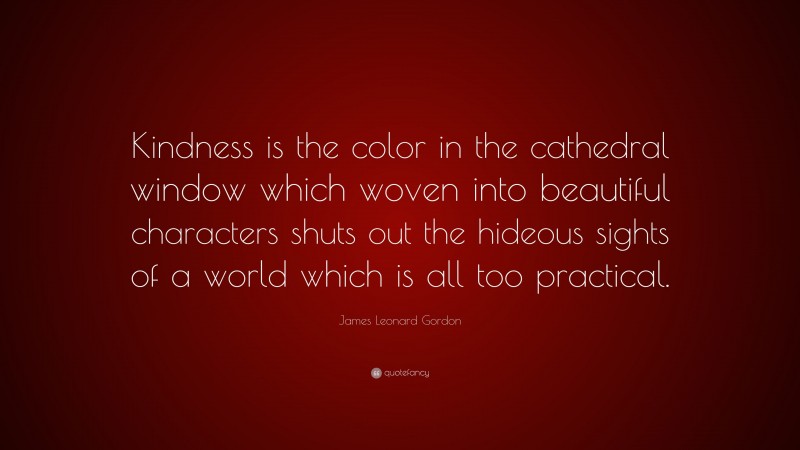 James Leonard Gordon Quote: “Kindness is the color in the cathedral window which woven into beautiful characters shuts out the hideous sights of a world which is all too practical.”