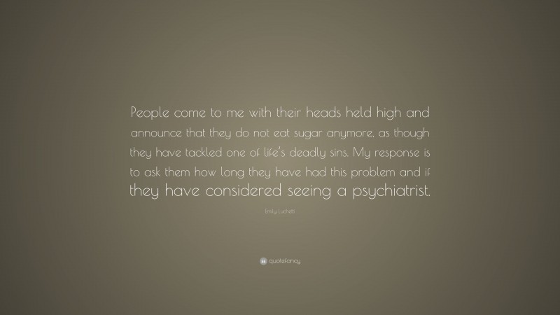 Emily Luchetti Quote: “People come to me with their heads held high and announce that they do not eat sugar anymore, as though they have tackled one of life’s deadly sins. My response is to ask them how long they have had this problem and if they have considered seeing a psychiatrist.”