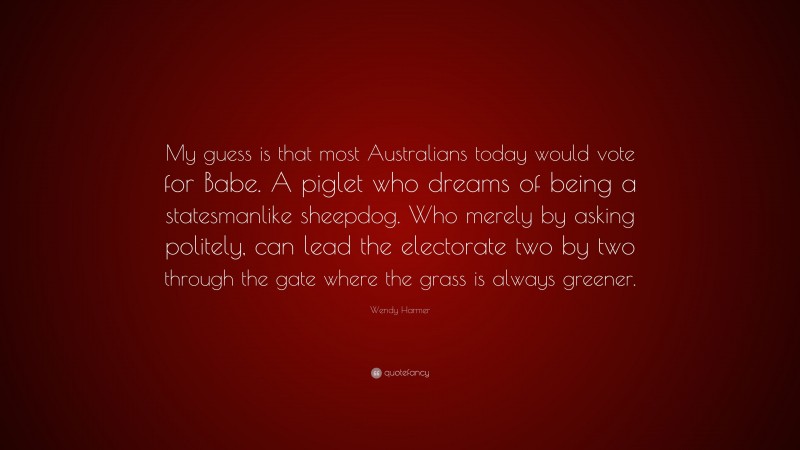 Wendy Harmer Quote: “My guess is that most Australians today would vote for Babe. A piglet who dreams of being a statesmanlike sheepdog. Who merely by asking politely, can lead the electorate two by two through the gate where the grass is always greener.”