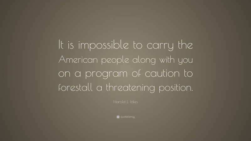 Harold L. Ickes Quote: “It is impossible to carry the American people along with you on a program of caution to forestall a threatening position.”