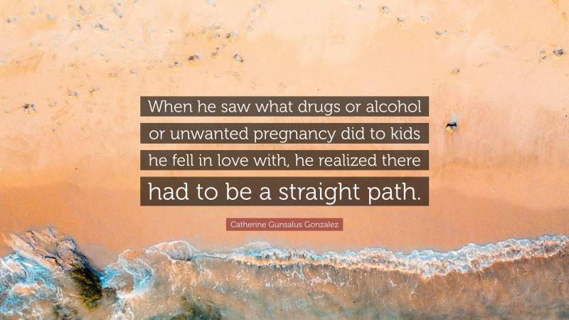 Catherine Gunsalus Gonzalez Quote: “When he saw what drugs or alcohol or unwanted pregnancy did to kids he fell in love with, he realized there had to be a straight path.”
