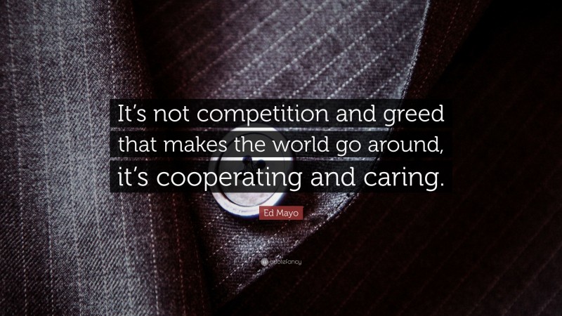 Ed Mayo Quote: “It’s not competition and greed that makes the world go around, it’s cooperating and caring.”