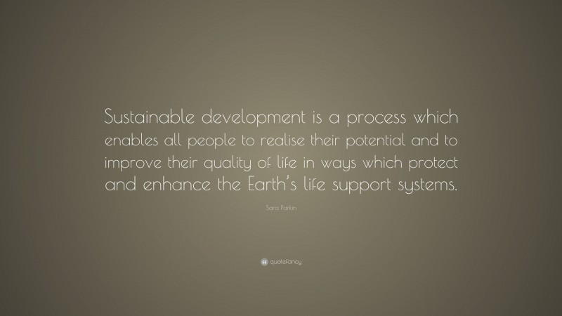 Sara Parkin Quote: “Sustainable development is a process which enables all people to realise their potential and to improve their quality of life in ways which protect and enhance the Earth’s life support systems.”