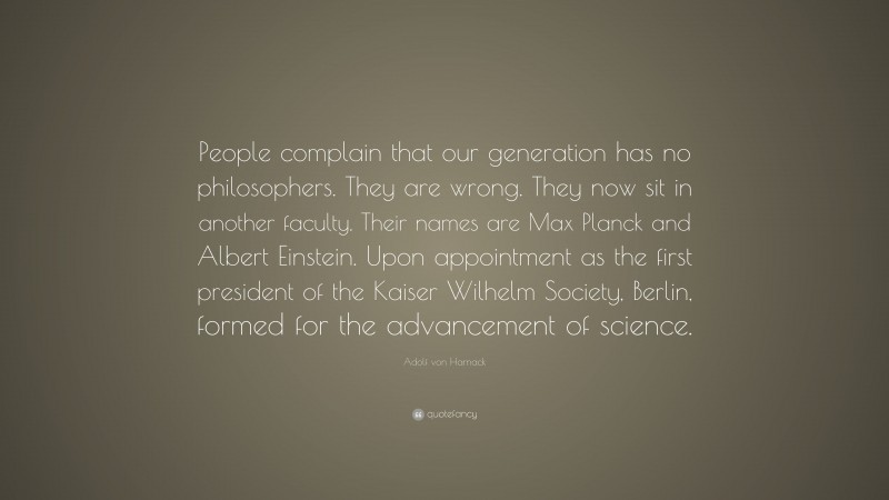 Adolf von Harnack Quote: “People complain that our generation has no philosophers. They are wrong. They now sit in another faculty. Their names are Max Planck and Albert Einstein. Upon appointment as the first president of the Kaiser Wilhelm Society, Berlin, formed for the advancement of science.”