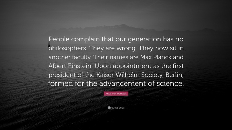 Adolf von Harnack Quote: “People complain that our generation has no philosophers. They are wrong. They now sit in another faculty. Their names are Max Planck and Albert Einstein. Upon appointment as the first president of the Kaiser Wilhelm Society, Berlin, formed for the advancement of science.”