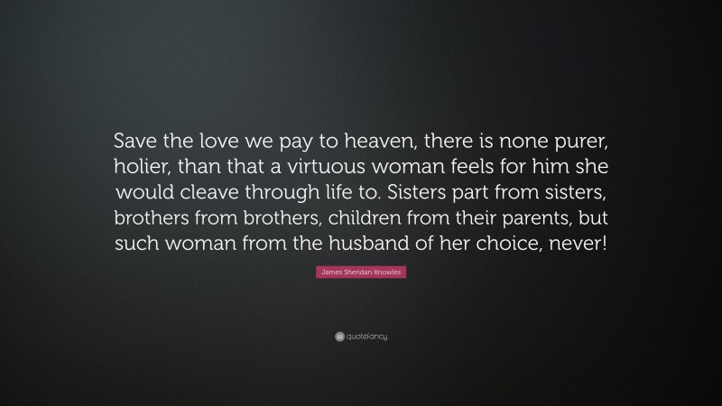 James Sheridan Knowles Quote: “Save the love we pay to heaven, there is none purer, holier, than that a virtuous woman feels for him she would cleave through life to. Sisters part from sisters, brothers from brothers, children from their parents, but such woman from the husband of her choice, never!”