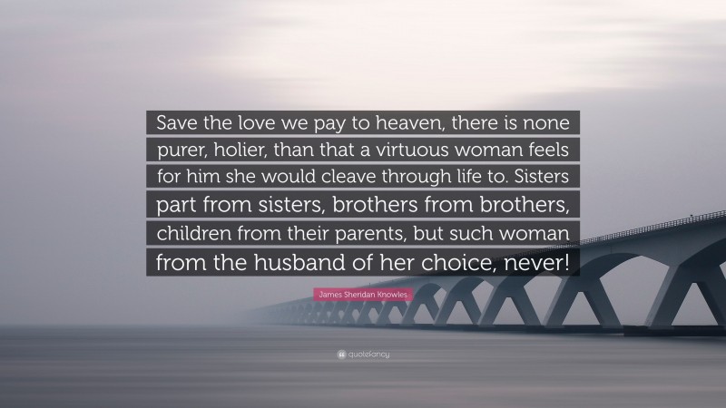 James Sheridan Knowles Quote: “Save the love we pay to heaven, there is none purer, holier, than that a virtuous woman feels for him she would cleave through life to. Sisters part from sisters, brothers from brothers, children from their parents, but such woman from the husband of her choice, never!”
