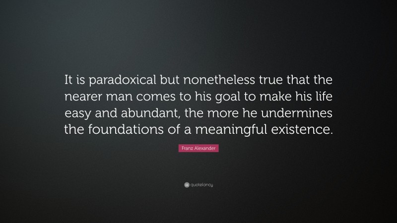 Franz Alexander Quote: “It is paradoxical but nonetheless true that the nearer man comes to his goal to make his life easy and abundant, the more he undermines the foundations of a meaningful existence.”