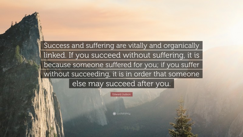 Edward Judson Quote: “Success and suffering are vitally and organically linked. If you succeed without suffering, it is because someone suffered for you; if you suffer without succeeding, it is in order that someone else may succeed after you.”