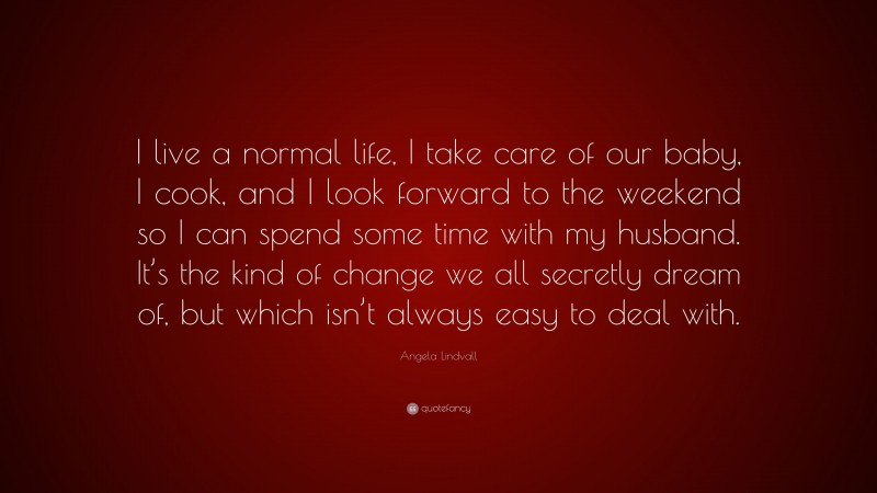 Angela Lindvall Quote: “I live a normal life, I take care of our baby, I cook, and I look forward to the weekend so I can spend some time with my husband. It’s the kind of change we all secretly dream of, but which isn’t always easy to deal with.”