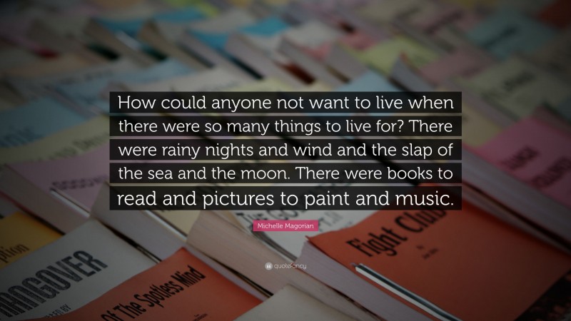 Michelle Magorian Quote: “How could anyone not want to live when there were so many things to live for? There were rainy nights and wind and the slap of the sea and the moon. There were books to read and pictures to paint and music.”