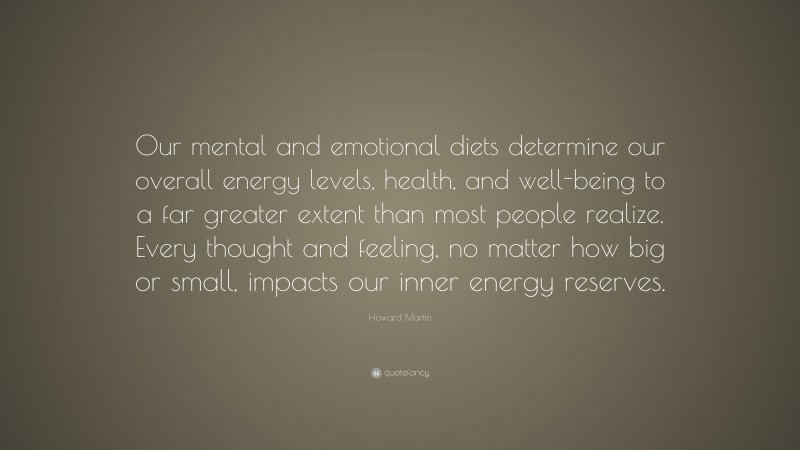 Howard Martin Quote: “Our mental and emotional diets determine our overall energy levels, health, and well-being to a far greater extent than most people realize. Every thought and feeling, no matter how big or small, impacts our inner energy reserves.”