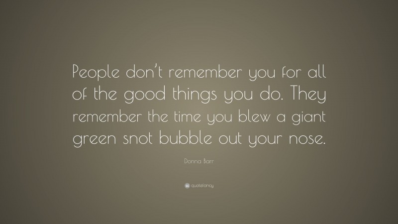 Donna Barr Quote: “People don’t remember you for all of the good things you do. They remember the time you blew a giant green snot bubble out your nose.”