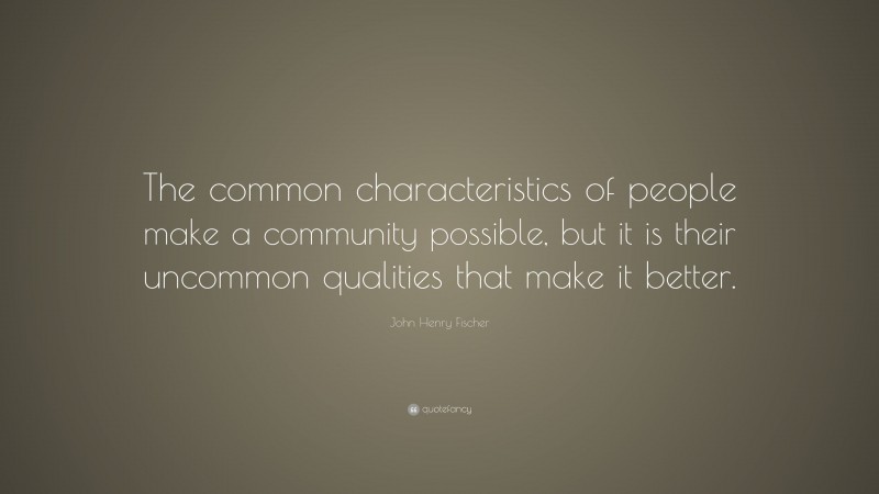 John Henry Fischer Quote: “The common characteristics of people make a community possible, but it is their uncommon qualities that make it better.”