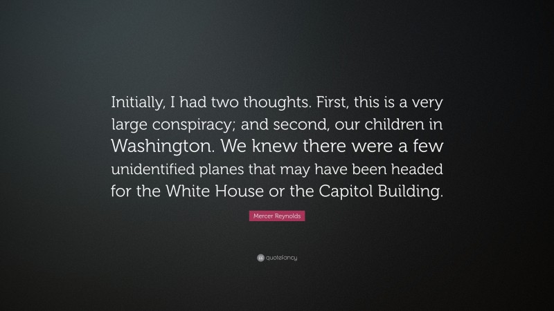 Mercer Reynolds Quote: “Initially, I had two thoughts. First, this is a very large conspiracy; and second, our children in Washington. We knew there were a few unidentified planes that may have been headed for the White House or the Capitol Building.”