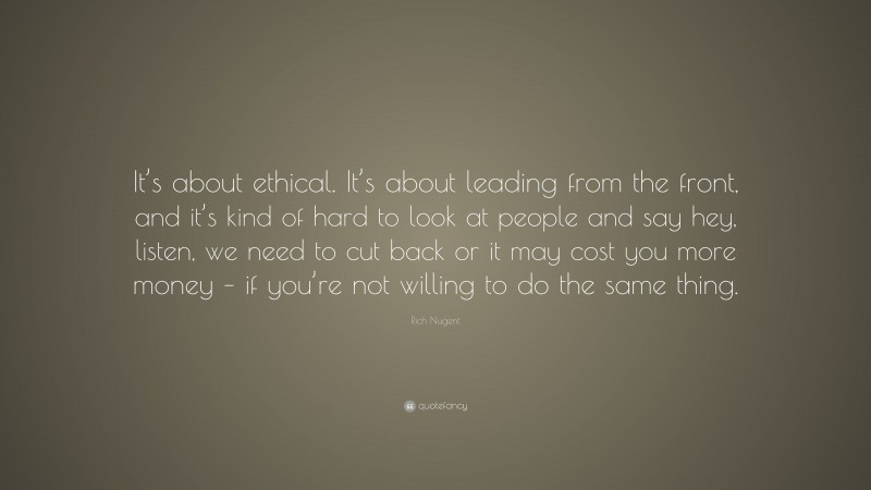 Rich Nugent Quote: “It’s about ethical. It’s about leading from the front, and it’s kind of hard to look at people and say hey, listen, we need to cut back or it may cost you more money – if you’re not willing to do the same thing.”