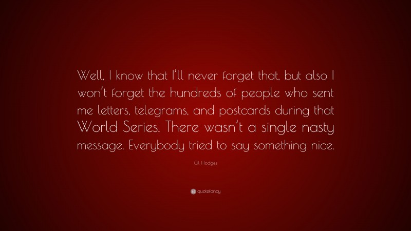 Gil Hodges Quote: “Well, I know that I’ll never forget that, but also I won’t forget the hundreds of people who sent me letters, telegrams, and postcards during that World Series. There wasn’t a single nasty message. Everybody tried to say something nice.”