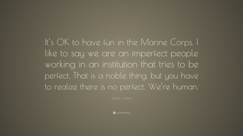 James L. Jones Quote: “It’s OK to have fun in the Marine Corps. I like to say we are an imperfect people working in an institution that tries to be perfect. That is a noble thing, but you have to realize there is no perfect. We’re human.”