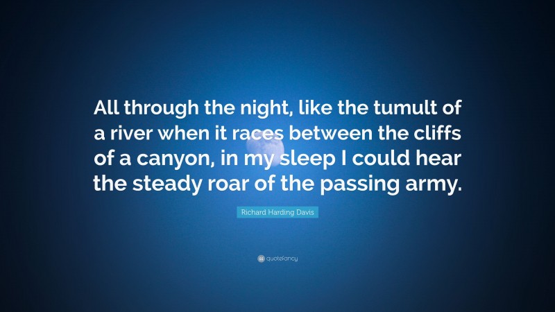 Richard Harding Davis Quote: “All through the night, like the tumult of a river when it races between the cliffs of a canyon, in my sleep I could hear the steady roar of the passing army.”