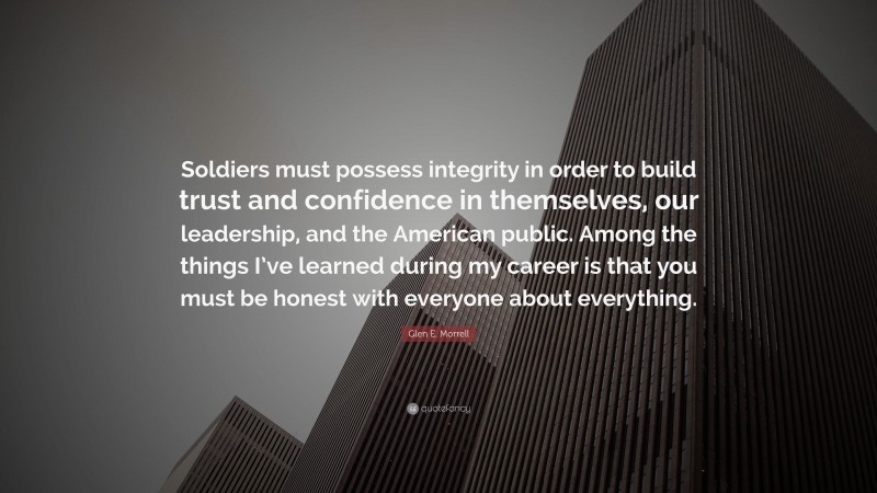 Glen E. Morrell Quote: “Soldiers must possess integrity in order to build trust and confidence in themselves, our leadership, and the American public. Among the things I’ve learned during my career is that you must be honest with everyone about everything.”