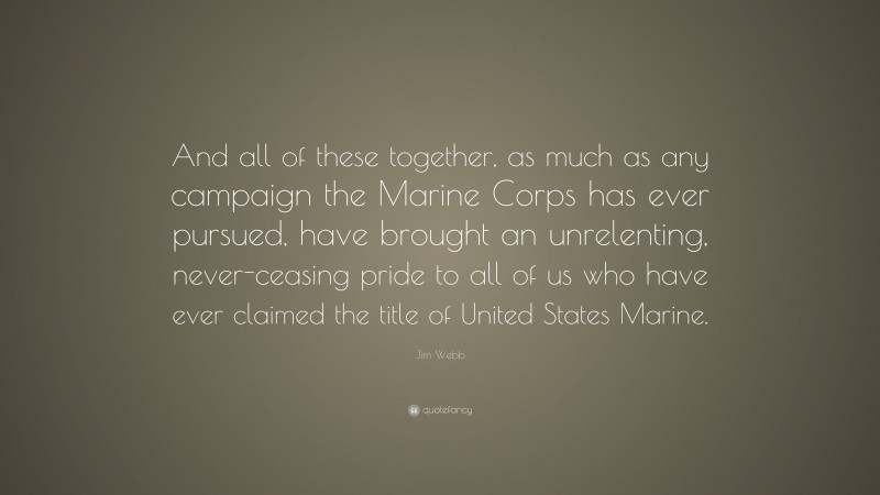 Jim Webb Quote: “And all of these together, as much as any campaign the Marine Corps has ever pursued, have brought an unrelenting, never-ceasing pride to all of us who have ever claimed the title of United States Marine.”