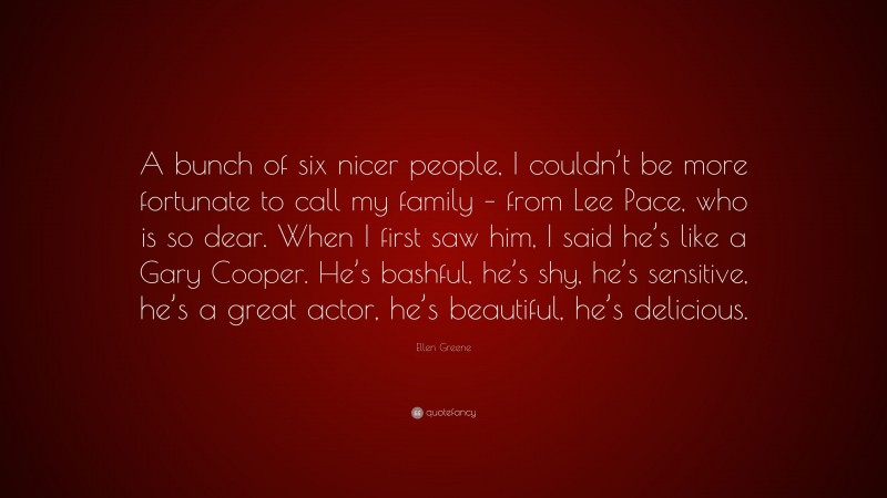 Ellen Greene Quote: “A bunch of six nicer people, I couldn’t be more fortunate to call my family – from Lee Pace, who is so dear. When I first saw him, I said he’s like a Gary Cooper. He’s bashful, he’s shy, he’s sensitive, he’s a great actor, he’s beautiful, he’s delicious.”