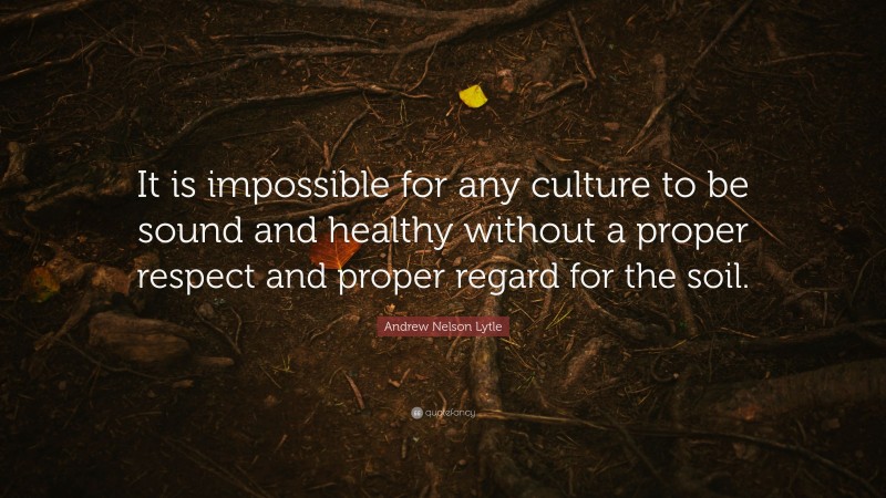 Andrew Nelson Lytle Quote: “It is impossible for any culture to be sound and healthy without a proper respect and proper regard for the soil.”
