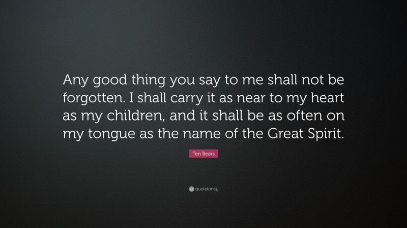 Ten Bears Quote: “Any good thing you say to me shall not be forgotten. I shall carry it as near to my heart as my children, and it shall be as often on my tongue as the name of the Great Spirit.”