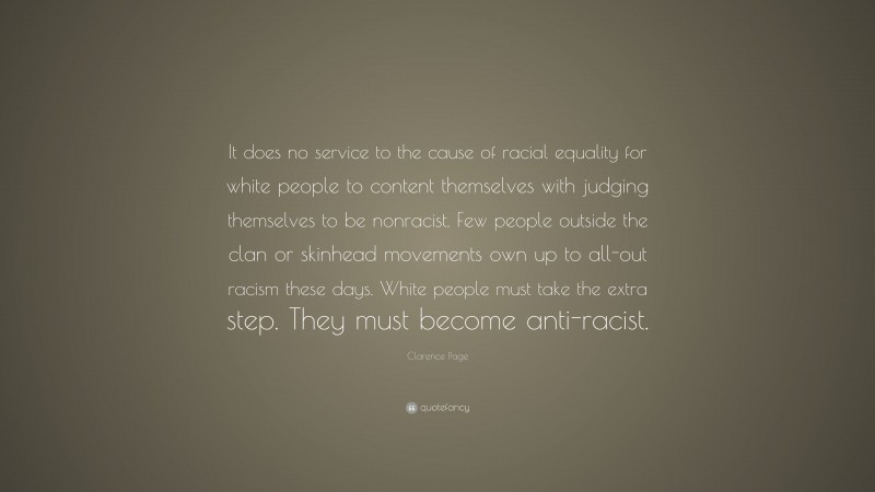 Clarence Page Quote: “It does no service to the cause of racial equality for white people to content themselves with judging themselves to be nonracist. Few people outside the clan or skinhead movements own up to all-out racism these days. White people must take the extra step. They must become anti-racist.”