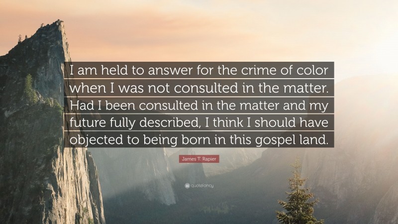 James T. Rapier Quote: “I am held to answer for the crime of color when I was not consulted in the matter. Had I been consulted in the matter and my future fully described, I think I should have objected to being born in this gospel land.”