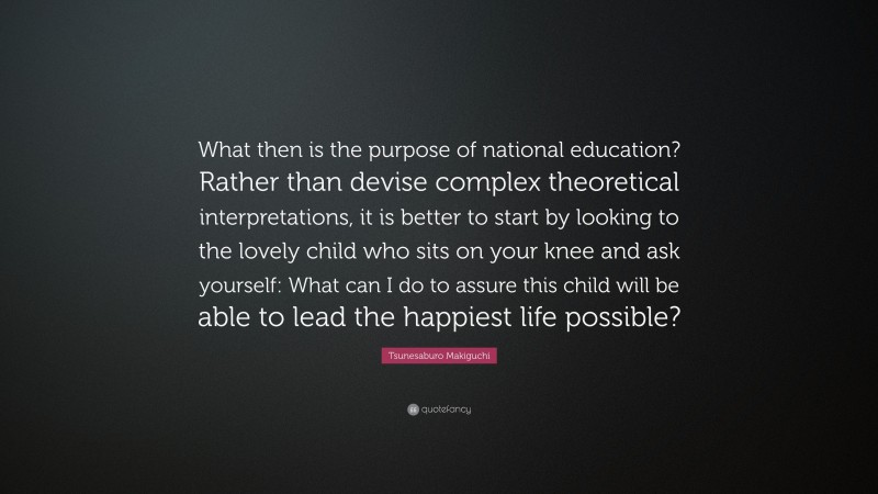 Tsunesaburo Makiguchi Quote: “What then is the purpose of national education? Rather than devise complex theoretical interpretations, it is better to start by looking to the lovely child who sits on your knee and ask yourself: What can I do to assure this child will be able to lead the happiest life possible?”