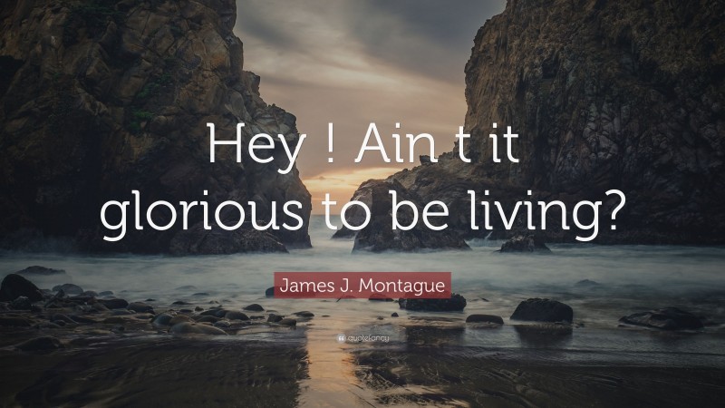 James J. Montague Quote: “Hey ! Ain t it glorious to be living?”