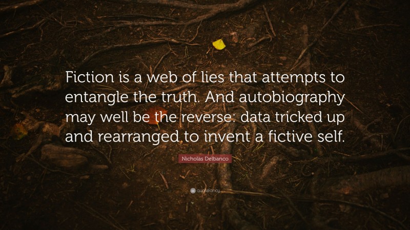 Nicholas Delbanco Quote: “Fiction is a web of lies that attempts to entangle the truth. And autobiography may well be the reverse: data tricked up and rearranged to invent a fictive self.”