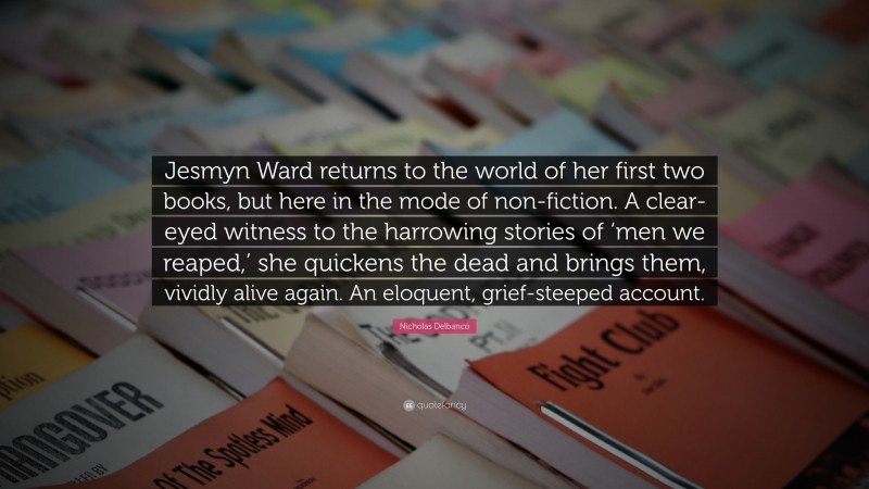 Nicholas Delbanco Quote: “Jesmyn Ward returns to the world of her first two books, but here in the mode of non-fiction. A clear-eyed witness to the harrowing stories of ‘men we reaped,’ she quickens the dead and brings them, vividly alive again. An eloquent, grief-steeped account.”