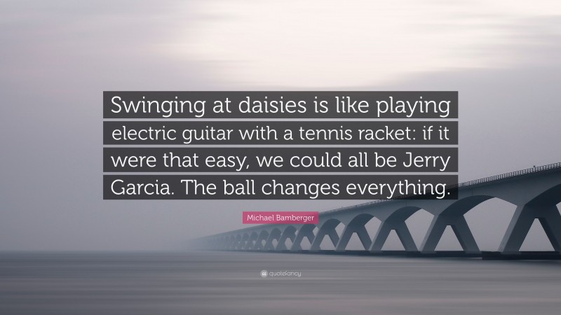 Michael Bamberger Quote: “Swinging at daisies is like playing electric guitar with a tennis racket: if it were that easy, we could all be Jerry Garcia. The ball changes everything.”