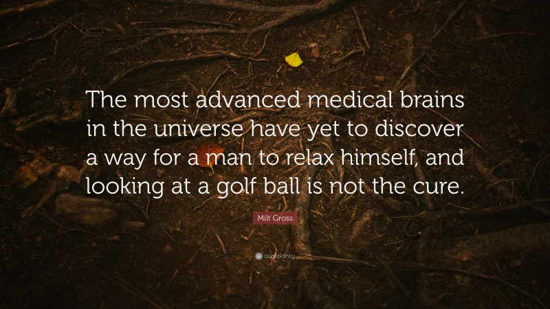Milt Gross Quote: “The most advanced medical brains in the universe have yet to discover a way for a man to relax himself, and looking at a golf ball is not the cure.”